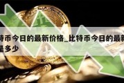 比特币今日的最新价格_比特币今日的最新价格是多少